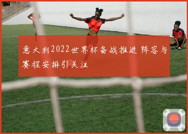 意大利2022世界杯备战推进 阵容与赛程安排引关注