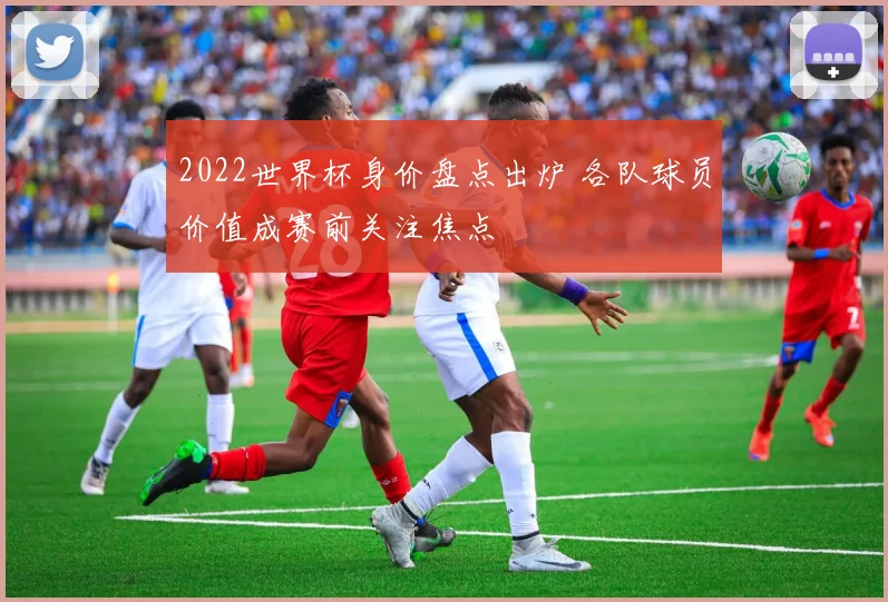 2022世界杯身价盘点出炉 各队球员价值成赛前关注焦点